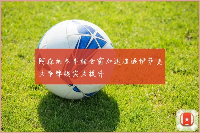 阿森纳冬季转会窗加速追逐伊萨克力争锋线实力提升